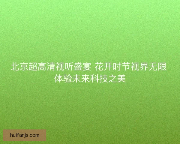 北京超高清视听盛宴 花开时节视界无限 体验未来科技之美
