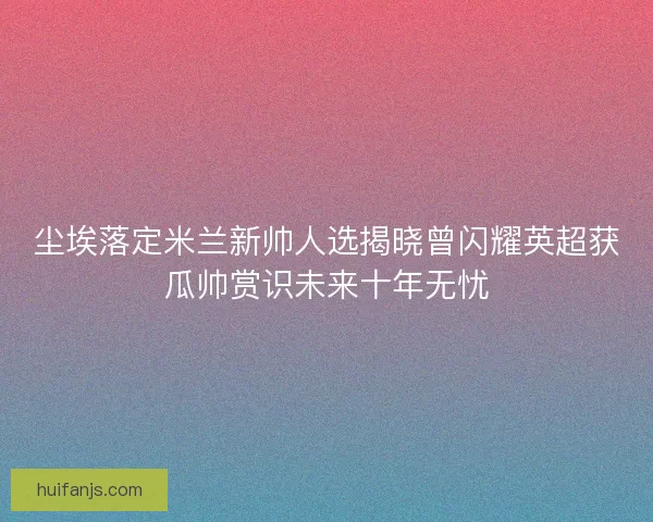 尘埃落定米兰新帅人选揭晓曾闪耀英超获瓜帅赏识未来十年无忧 尘埃落定米兰新帅人选揭晓曾闪耀英超获瓜帅赏识未来十年无忧