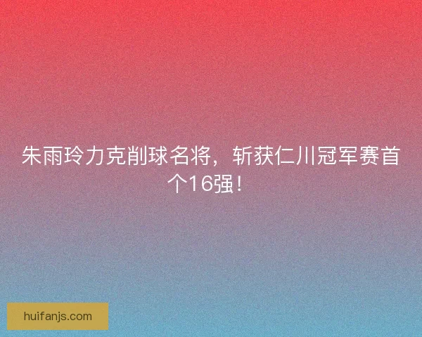 朱雨玲力克削球名将,斩获仁川冠军赛首个16强! 朱雨玲力克削球名将,斩获仁川冠军赛首个16强!