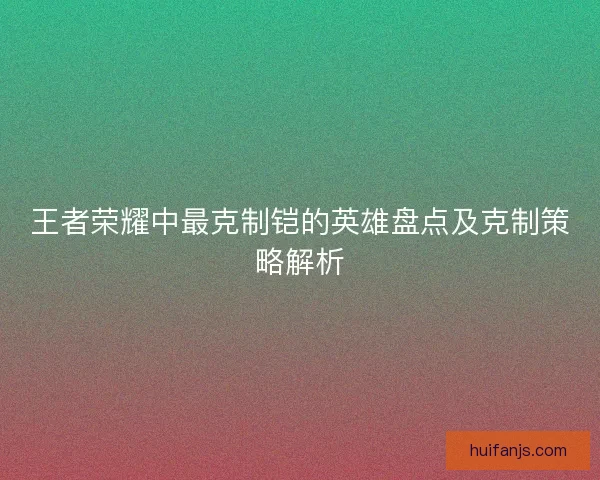 王者荣耀中最克制铠的英雄盘点及克制策略解析