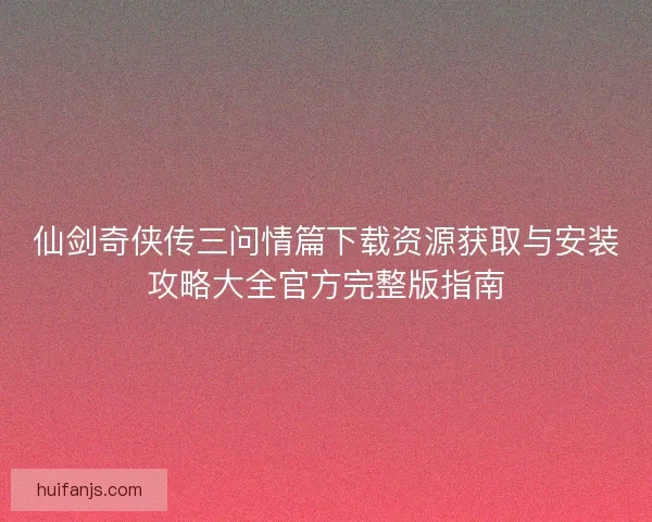 仙剑奇侠传三问情篇下载资源获取与安装攻略大全官方完整版指南