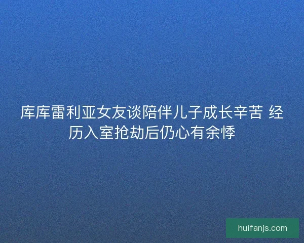 库库雷利亚女友谈陪伴儿子成长辛苦 经历入室抢劫后仍心有余悸