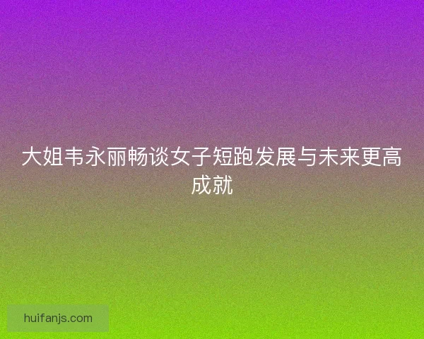 大姐韦永丽畅谈女子短跑发展与未来更高成就