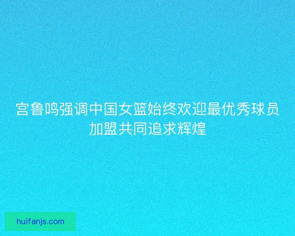 宫鲁鸣强调中国女篮始终欢迎最优秀球员加盟共同追求辉煌