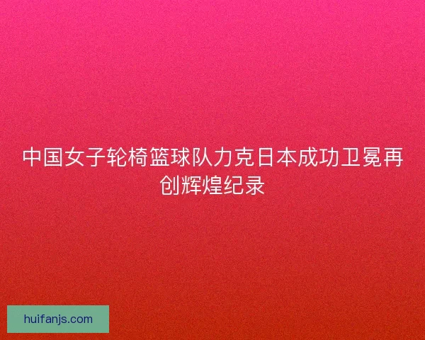 中国女子轮椅篮球队力克日本成功卫冕再创辉煌纪录
