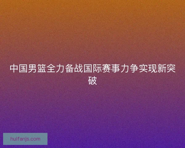 中国男篮全力备战国际赛事力争实现新突破 中国男篮全力备战国际赛事力争实现新突破