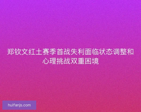 郑钦文红土赛季首战失利面临状态调整和心理挑战双重困境 郑钦文红土赛季首战失利面临状态调整和心理挑战双重困境