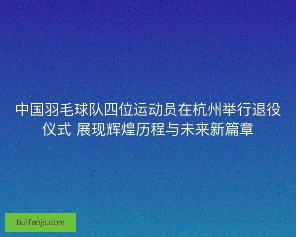 中国羽毛球队四位运动员在杭州举行退役仪式 展现辉煌历程与未来新篇章