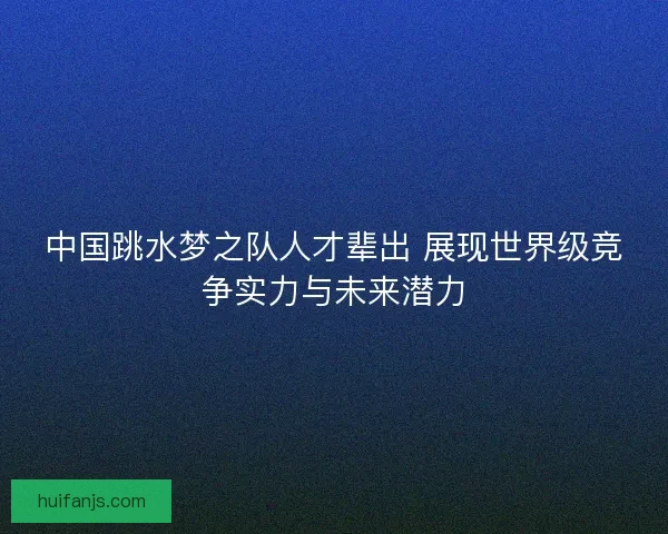中国跳水梦之队人才辈出 展现世界级竞争实力与未来潜力
