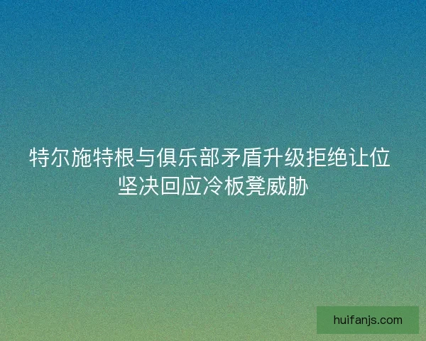 特尔施特根与俱乐部矛盾升级拒绝让位 坚决回应冷板凳威胁