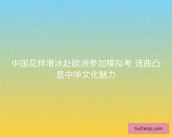 中国花样滑冰赴欧洲参加模拟考 选曲凸显中华文化魅力 中国花样滑冰赴欧洲参加模拟考 选曲凸显中华文化魅力